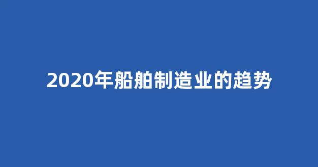 2020年船舶制造业的趋势(2020年船舶制造业的趋势如何)_https://www.hangfeite.com_深交所_第1张