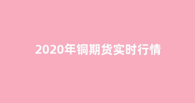 2020年铜期货实时行情(铜期货行价格)_https://www.taocizhiliang.com_装修流程_第1张