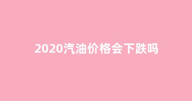 2020汽油价格会下跌吗_2020汽油价格变化走势图