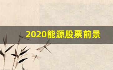 2020能源股票前景(今年能源股有什么作为)_https://www.eamstsz.com_上交所_第1张