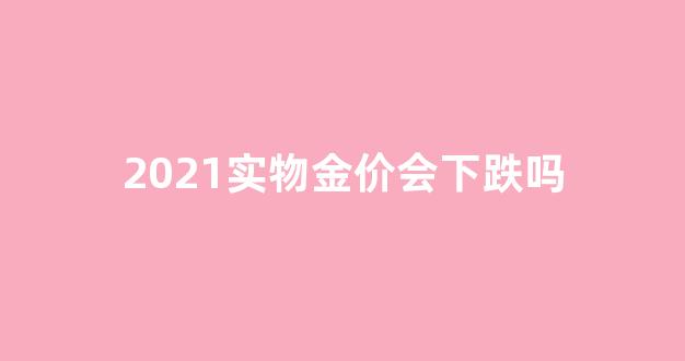 2021金价还会往下掉吗_2021实物金价会下跌吗