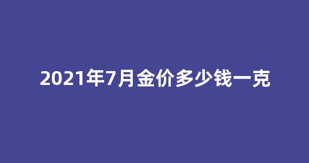 2021年7月黄金价多少钱一克_2021年7月金价多少钱一克