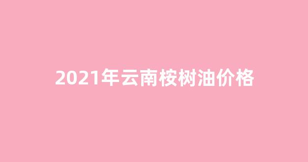 2021年云南桉树油价格_云南桉树油价格行情