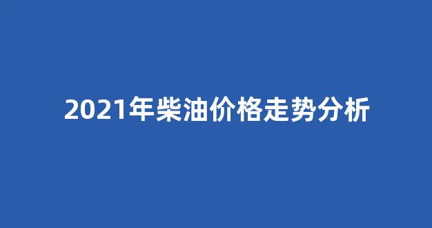 2021年柴油价格走势图_2021年柴油价格走势分析