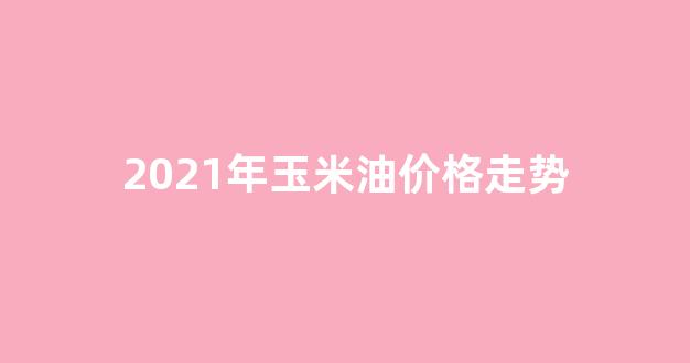 2021年玉米油最新行情_2021年玉米油价格走势