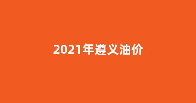 2021年遵义油价_今日遵义燃油价格