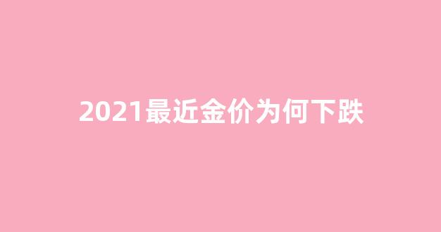 2021最近金价为何下跌_最近金价降了吗