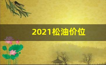 2021松油价位_2020松油价格是多少