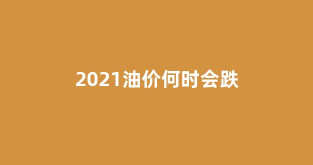 2021油价何时会跌_2021油价什么时候下降