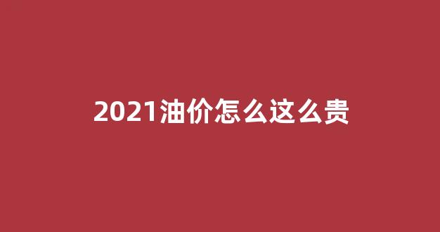2021油价怎么这么贵_2021油价为什么这么高