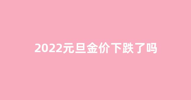 2022元旦金价下跌了吗_2022元旦金价下跌了吗知乎