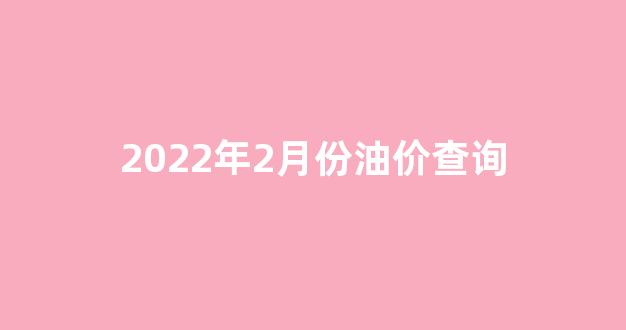 2022年2月份油价查询_2月油价上涨