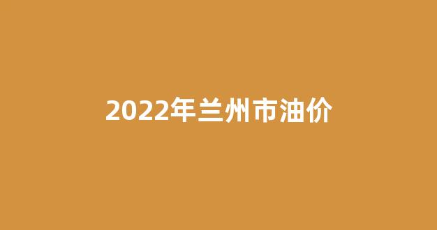 兰州市最新汽油价格_2022年兰州市油价