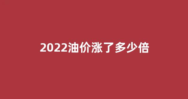 油价今年涨幅_2022油价涨了多少倍
