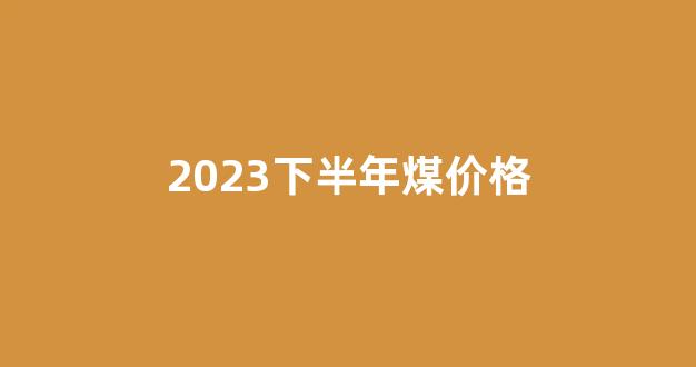 2023下半年煤价格(2023下半年煤价格走势图)_https://www.hangfeite.com_科创板_第1张