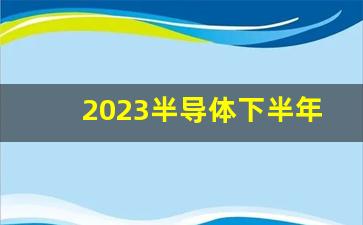 2023半导体下半年还会涨吗(半导体 下半年)_https://www.nalian8.com_科创板_第1张