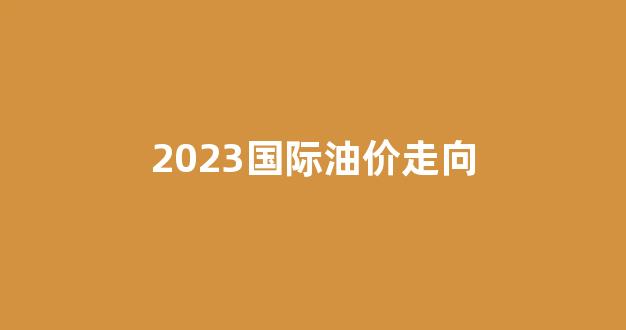 2023国际油价走向_国际油价未来走势分析