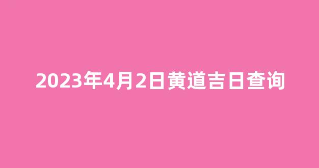 2023年4月2日黄道吉日查询(2023 4月)-第1张图片-闻话人 2023年4月2日黄道吉日查询(2023 4月)-第1张图片-闻话人