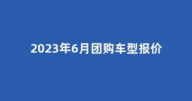 2023年6月团购车型报价_https://www.jumanxin.com_上交所_第1张