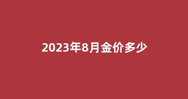 2023年8月金价多少_2023年8月金价多少钱一克人民币