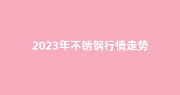 2023年不锈钢行情走势(202不锈钢价格行情)_https://www.hhem8.com_创业板_第1张