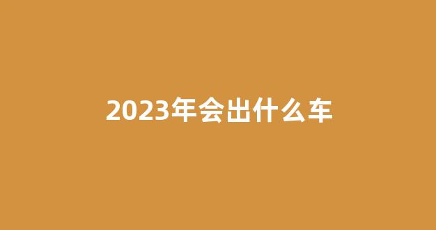 2023年会出什么车(2023年换代车型)_https://www.lclxwz.com_广期所_第1张