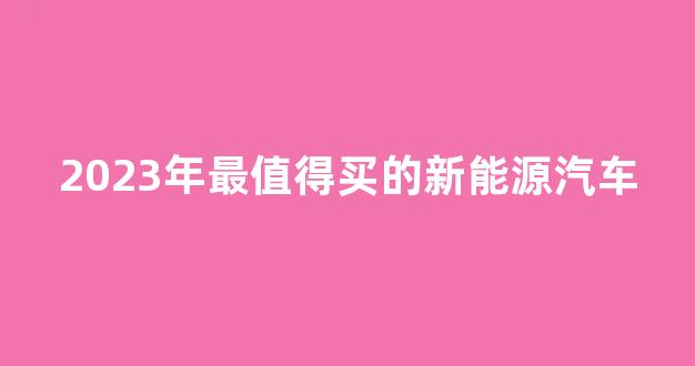 2023年最值得买的新能源汽车(2023年最值得买的新能源汽车品牌)_https://www.hn-life.com_科创板_第1张