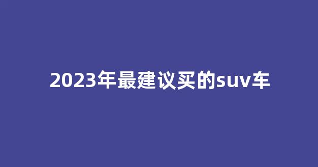 2023年最建议买的suv车(2023年最建议买的suv车7座)_https://www.jumanxin.com_创业板_第1张