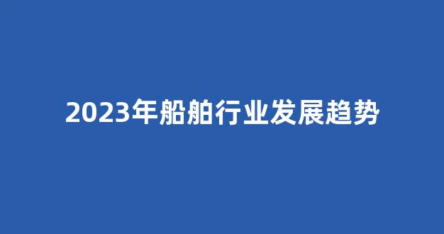 2023年船舶行业发展趋势(中国船舶未来走势)_https://www.jumanxin.com_创业板_第1张
