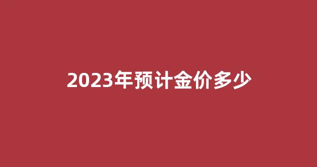 2023年预计金价多少_2023年金价多少钱一克