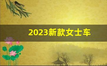 2023新款女士车(2023新款女士车低价)_https://www.eamstsz.com_上交所_第1张