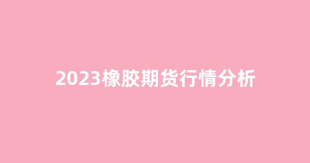 2023橡胶期货行情分析(橡胶2201期货)_https://www.rzcpcj.com_淘宝运营_第1张