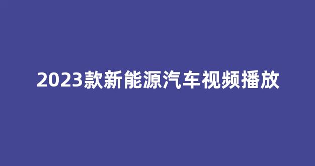 2023款新能源汽车视频播放(2023年新能源汽车还有补贴吗)_https://www.eamstsz.com_创业板_第1张