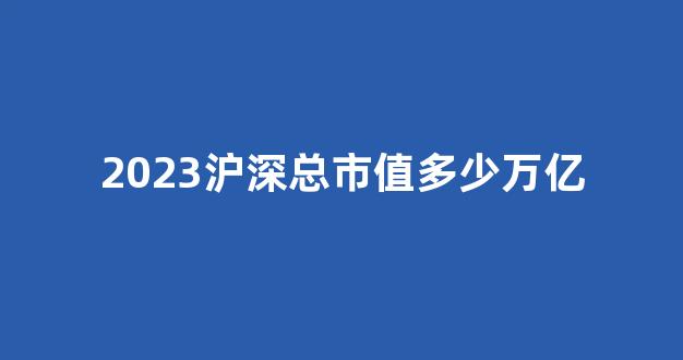 2023沪深总市值多少万亿(2020年沪深总市值)_https://www.eamstsz.com_科创板_第1张