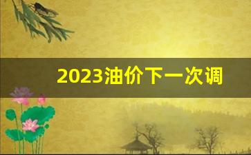 2023油价下一次调整时间-下一次油价调