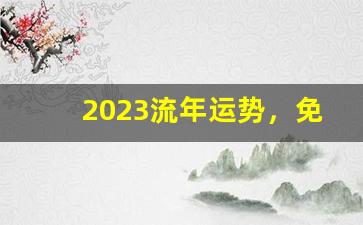 2023流年运势，免费八字算命！(2023年流年大利方位图)