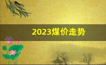 2023煤价走势(2023煤价走势彬长)_https://www.eamstsz.com_创业板_第1张