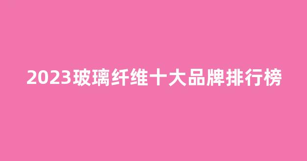 2023玻璃纤维十大品牌排行榜(2023玻璃纤维十大品牌排行榜最新)_https://www.nalian8.com_北交所_第1张