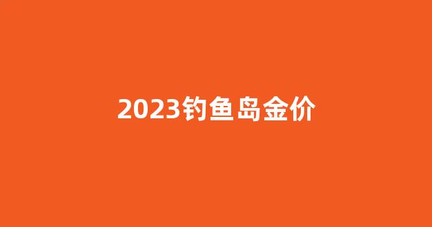 2023钓鱼岛金价_钓鱼岛价格表