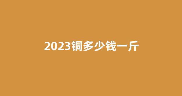 2023铜多少钱一斤(铜今年多少钱一斤)_深交所_第1张_财经网 2023铜多少钱一斤(铜今年多少钱一斤)_https://www.jumanxin.com_深交所_第1张