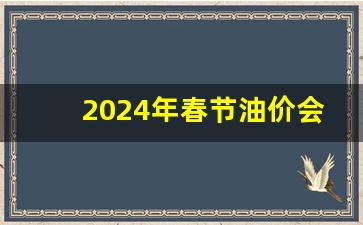 油价春节还会涨吗-2024年春节油价会涨
