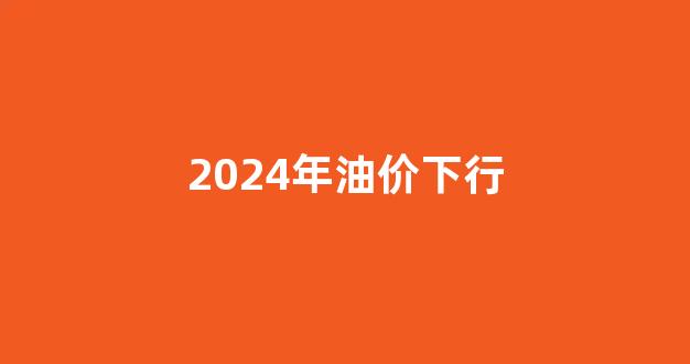 2022年油价会下跌吗_2024年油价下行