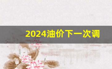 下一次油价调整时间4月-2024油价下一次调价最新消息
