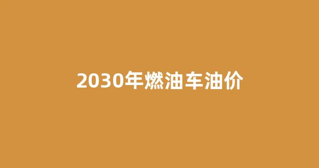 2050年燃油车_2030年燃油车油价