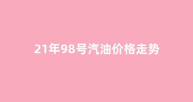 21年98号汽油价格走势_2021年98号汽油价格