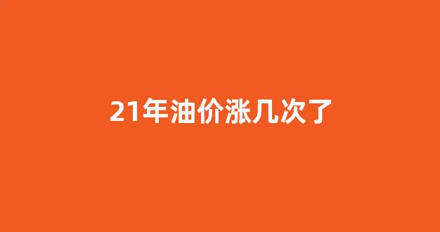 21年油价涨几次了_2021年油价涨几次了