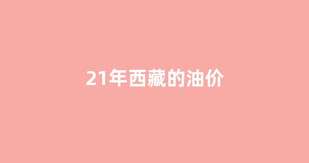 21年西藏的油价_西藏油价今日价格表