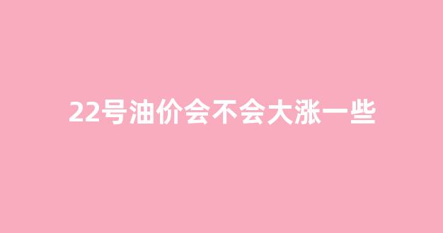 22号油价会不会大涨一些_22号加油油价