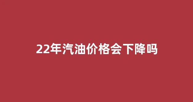 22年汽油价格会下降吗_2021年汽油价格会持续上涨吗