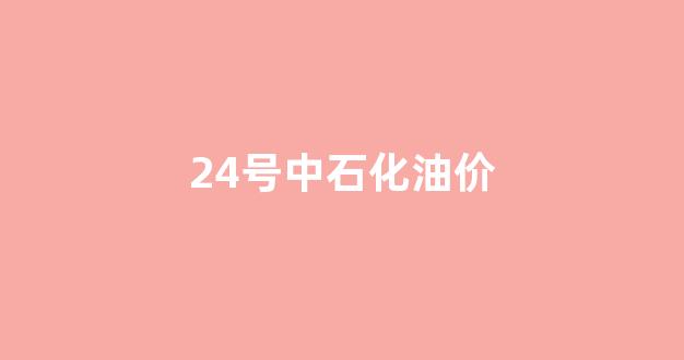 24号中石化油价_中石化油价调整最新消息4月28日